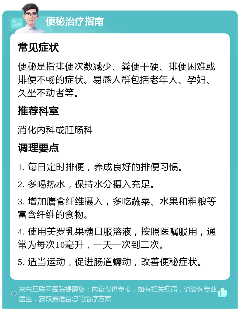 便秘治疗指南 常见症状 便秘是指排便次数减少、粪便干硬、排便困难或排便不畅的症状。易感人群包括老年人、孕妇、久坐不动者等。 推荐科室 消化内科或肛肠科 调理要点 1. 每日定时排便，养成良好的排便习惯。 2. 多喝热水，保持水分摄入充足。 3. 增加膳食纤维摄入，多吃蔬菜、水果和粗粮等富含纤维的食物。 4. 使用美罗乳果糖口服溶液，按照医嘱服用，通常为每次10毫升，一天一次到二次。 5. 适当运动，促进肠道蠕动，改善便秘症状。