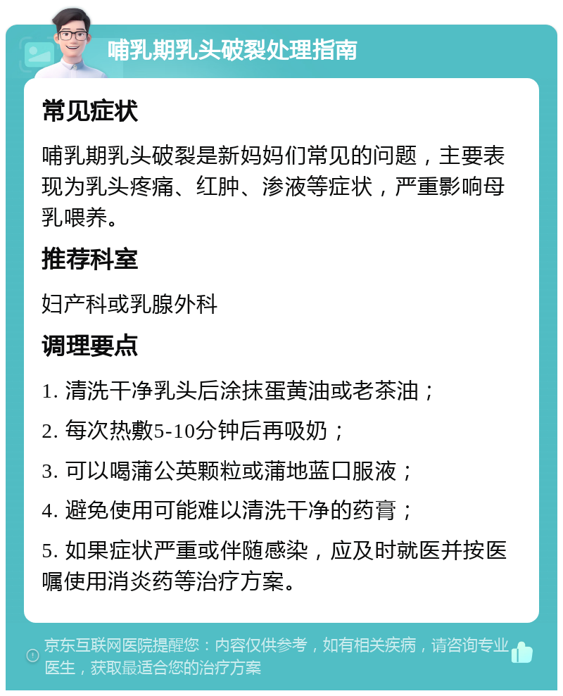 哺乳期乳头破裂处理指南 常见症状 哺乳期乳头破裂是新妈妈们常见的问题，主要表现为乳头疼痛、红肿、渗液等症状，严重影响母乳喂养。 推荐科室 妇产科或乳腺外科 调理要点 1. 清洗干净乳头后涂抹蛋黄油或老茶油； 2. 每次热敷5-10分钟后再吸奶； 3. 可以喝蒲公英颗粒或蒲地蓝口服液； 4. 避免使用可能难以清洗干净的药膏； 5. 如果症状严重或伴随感染，应及时就医并按医嘱使用消炎药等治疗方案。