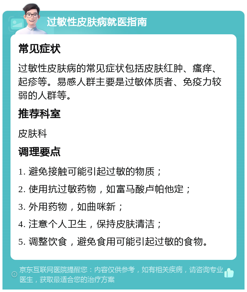 过敏性皮肤病就医指南 常见症状 过敏性皮肤病的常见症状包括皮肤红肿、瘙痒、起疹等。易感人群主要是过敏体质者、免疫力较弱的人群等。 推荐科室 皮肤科 调理要点 1. 避免接触可能引起过敏的物质； 2. 使用抗过敏药物，如富马酸卢帕他定； 3. 外用药物，如曲咪新； 4. 注意个人卫生，保持皮肤清洁； 5. 调整饮食，避免食用可能引起过敏的食物。