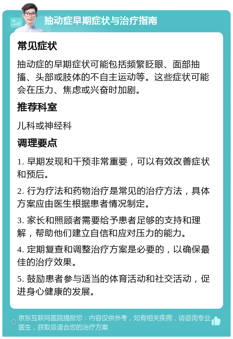 抽动症早期症状与治疗指南 常见症状 抽动症的早期症状可能包括频繁眨眼、面部抽搐、头部或肢体的不自主运动等。这些症状可能会在压力、焦虑或兴奋时加剧。 推荐科室 儿科或神经科 调理要点 1. 早期发现和干预非常重要，可以有效改善症状和预后。 2. 行为疗法和药物治疗是常见的治疗方法，具体方案应由医生根据患者情况制定。 3. 家长和照顾者需要给予患者足够的支持和理解，帮助他们建立自信和应对压力的能力。 4. 定期复查和调整治疗方案是必要的，以确保最佳的治疗效果。 5. 鼓励患者参与适当的体育活动和社交活动，促进身心健康的发展。