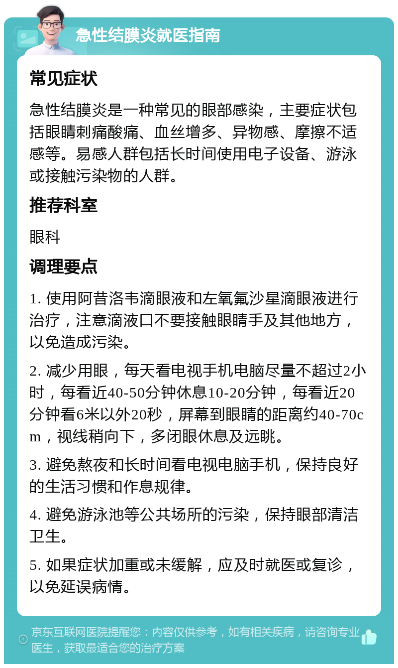 急性结膜炎就医指南 常见症状 急性结膜炎是一种常见的眼部感染，主要症状包括眼睛刺痛酸痛、血丝增多、异物感、摩擦不适感等。易感人群包括长时间使用电子设备、游泳或接触污染物的人群。 推荐科室 眼科 调理要点 1. 使用阿昔洛韦滴眼液和左氧氟沙星滴眼液进行治疗，注意滴液口不要接触眼睛手及其他地方，以免造成污染。 2. 减少用眼，每天看电视手机电脑尽量不超过2小时，每看近40-50分钟休息10-20分钟，每看近20分钟看6米以外20秒，屏幕到眼睛的距离约40-70cm，视线稍向下，多闭眼休息及远眺。 3. 避免熬夜和长时间看电视电脑手机，保持良好的生活习惯和作息规律。 4. 避免游泳池等公共场所的污染，保持眼部清洁卫生。 5. 如果症状加重或未缓解，应及时就医或复诊，以免延误病情。