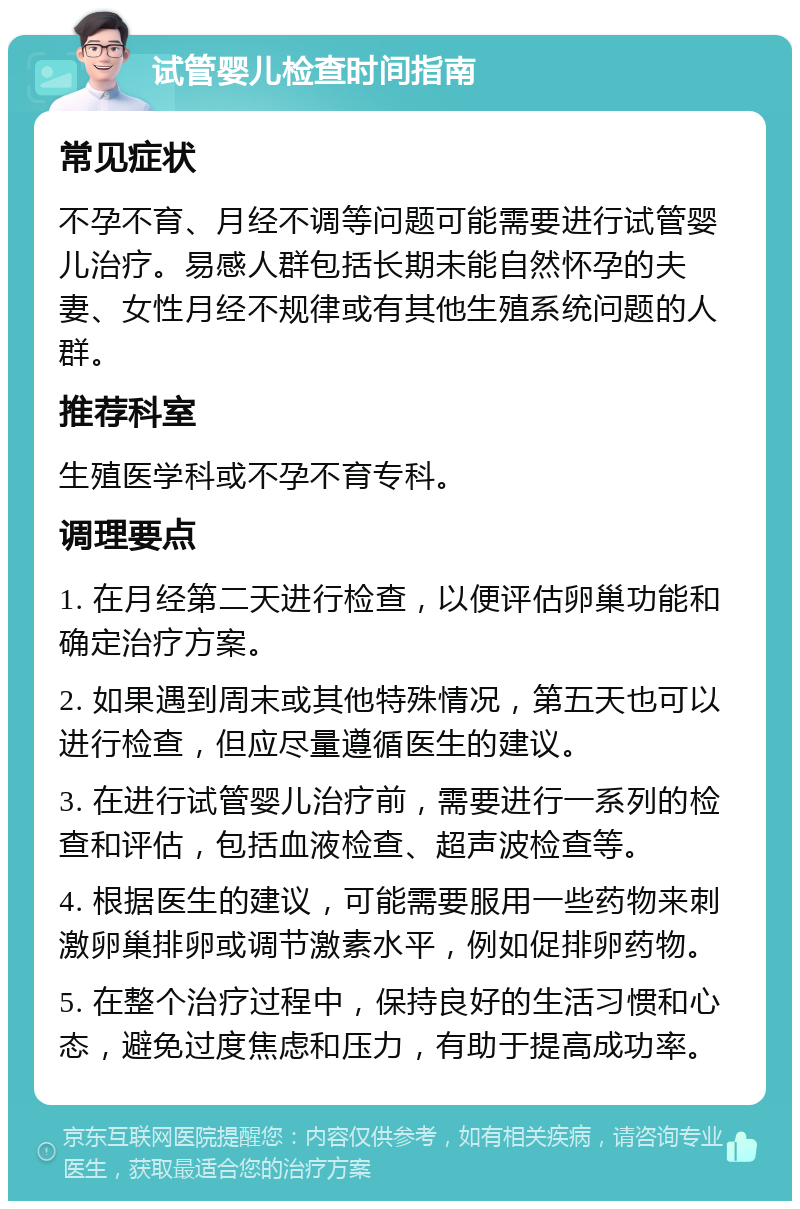 试管婴儿检查时间指南 常见症状 不孕不育、月经不调等问题可能需要进行试管婴儿治疗。易感人群包括长期未能自然怀孕的夫妻、女性月经不规律或有其他生殖系统问题的人群。 推荐科室 生殖医学科或不孕不育专科。 调理要点 1. 在月经第二天进行检查，以便评估卵巢功能和确定治疗方案。 2. 如果遇到周末或其他特殊情况，第五天也可以进行检查，但应尽量遵循医生的建议。 3. 在进行试管婴儿治疗前，需要进行一系列的检查和评估，包括血液检查、超声波检查等。 4. 根据医生的建议，可能需要服用一些药物来刺激卵巢排卵或调节激素水平，例如促排卵药物。 5. 在整个治疗过程中，保持良好的生活习惯和心态，避免过度焦虑和压力，有助于提高成功率。