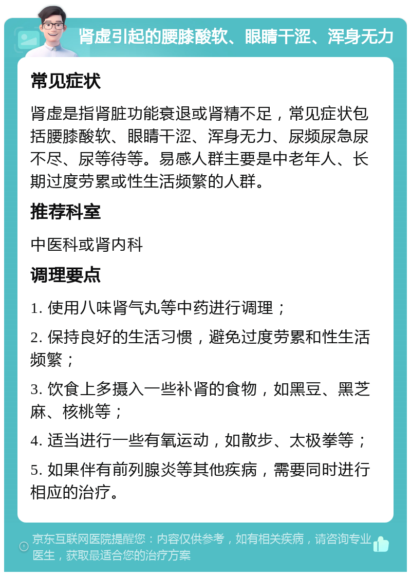 肾虚引起的腰膝酸软、眼睛干涩、浑身无力 常见症状 肾虚是指肾脏功能衰退或肾精不足，常见症状包括腰膝酸软、眼睛干涩、浑身无力、尿频尿急尿不尽、尿等待等。易感人群主要是中老年人、长期过度劳累或性生活频繁的人群。 推荐科室 中医科或肾内科 调理要点 1. 使用八味肾气丸等中药进行调理； 2. 保持良好的生活习惯，避免过度劳累和性生活频繁； 3. 饮食上多摄入一些补肾的食物，如黑豆、黑芝麻、核桃等； 4. 适当进行一些有氧运动，如散步、太极拳等； 5. 如果伴有前列腺炎等其他疾病，需要同时进行相应的治疗。