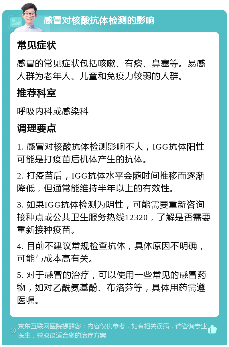 感冒对核酸抗体检测的影响 常见症状 感冒的常见症状包括咳嗽、有痰、鼻塞等。易感人群为老年人、儿童和免疫力较弱的人群。 推荐科室 呼吸内科或感染科 调理要点 1. 感冒对核酸抗体检测影响不大，IGG抗体阳性可能是打疫苗后机体产生的抗体。 2. 打疫苗后，IGG抗体水平会随时间推移而逐渐降低，但通常能维持半年以上的有效性。 3. 如果IGG抗体检测为阴性，可能需要重新咨询接种点或公共卫生服务热线12320，了解是否需要重新接种疫苗。 4. 目前不建议常规检查抗体，具体原因不明确，可能与成本高有关。 5. 对于感冒的治疗，可以使用一些常见的感冒药物，如对乙酰氨基酚、布洛芬等，具体用药需遵医嘱。