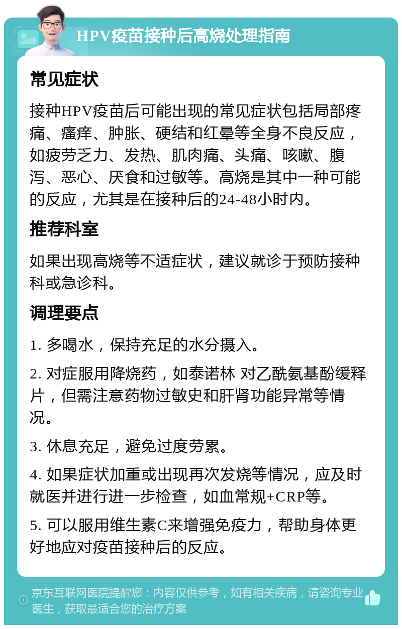 HPV疫苗接种后高烧处理指南 常见症状 接种HPV疫苗后可能出现的常见症状包括局部疼痛、瘙痒、肿胀、硬结和红晕等全身不良反应，如疲劳乏力、发热、肌肉痛、头痛、咳嗽、腹泻、恶心、厌食和过敏等。高烧是其中一种可能的反应，尤其是在接种后的24-48小时内。 推荐科室 如果出现高烧等不适症状，建议就诊于预防接种科或急诊科。 调理要点 1. 多喝水，保持充足的水分摄入。 2. 对症服用降烧药，如泰诺林 对乙酰氨基酚缓释片，但需注意药物过敏史和肝肾功能异常等情况。 3. 休息充足，避免过度劳累。 4. 如果症状加重或出现再次发烧等情况，应及时就医并进行进一步检查，如血常规+CRP等。 5. 可以服用维生素C来增强免疫力，帮助身体更好地应对疫苗接种后的反应。