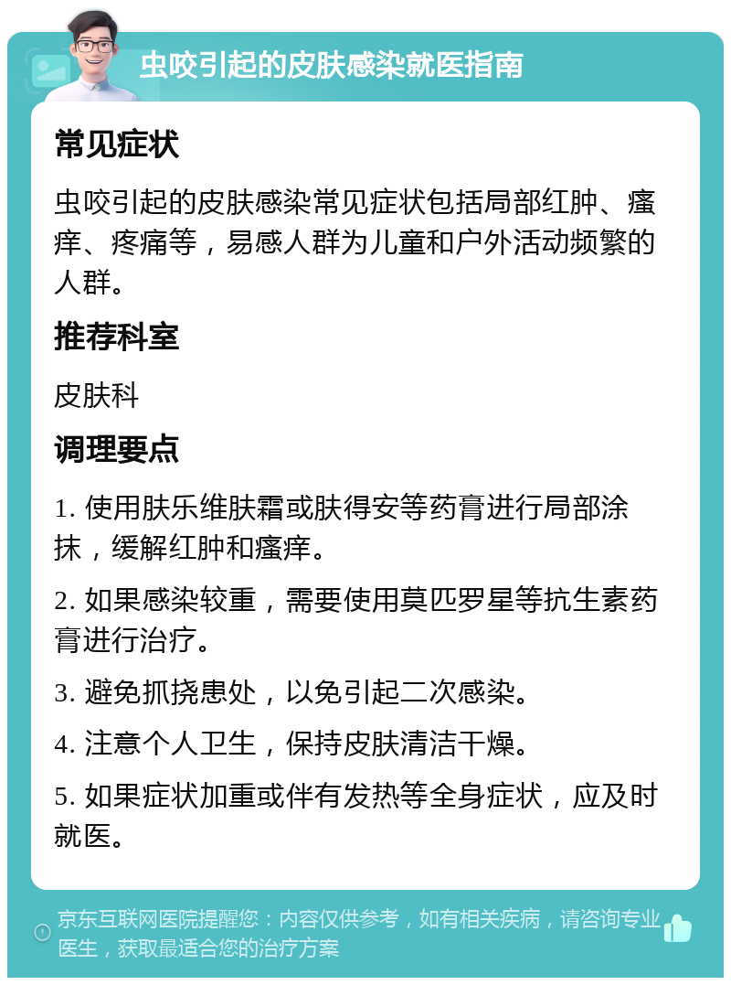 虫咬引起的皮肤感染就医指南 常见症状 虫咬引起的皮肤感染常见症状包括局部红肿、瘙痒、疼痛等，易感人群为儿童和户外活动频繁的人群。 推荐科室 皮肤科 调理要点 1. 使用肤乐维肤霜或肤得安等药膏进行局部涂抹，缓解红肿和瘙痒。 2. 如果感染较重，需要使用莫匹罗星等抗生素药膏进行治疗。 3. 避免抓挠患处，以免引起二次感染。 4. 注意个人卫生，保持皮肤清洁干燥。 5. 如果症状加重或伴有发热等全身症状，应及时就医。