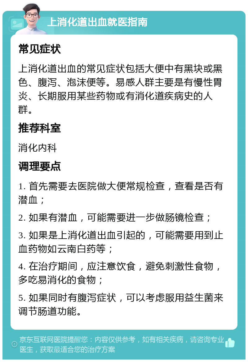 上消化道出血就医指南 常见症状 上消化道出血的常见症状包括大便中有黑块或黑色、腹泻、泡沫便等。易感人群主要是有慢性胃炎、长期服用某些药物或有消化道疾病史的人群。 推荐科室 消化内科 调理要点 1. 首先需要去医院做大便常规检查，查看是否有潜血； 2. 如果有潜血，可能需要进一步做肠镜检查； 3. 如果是上消化道出血引起的，可能需要用到止血药物如云南白药等； 4. 在治疗期间，应注意饮食，避免刺激性食物，多吃易消化的食物； 5. 如果同时有腹泻症状，可以考虑服用益生菌来调节肠道功能。