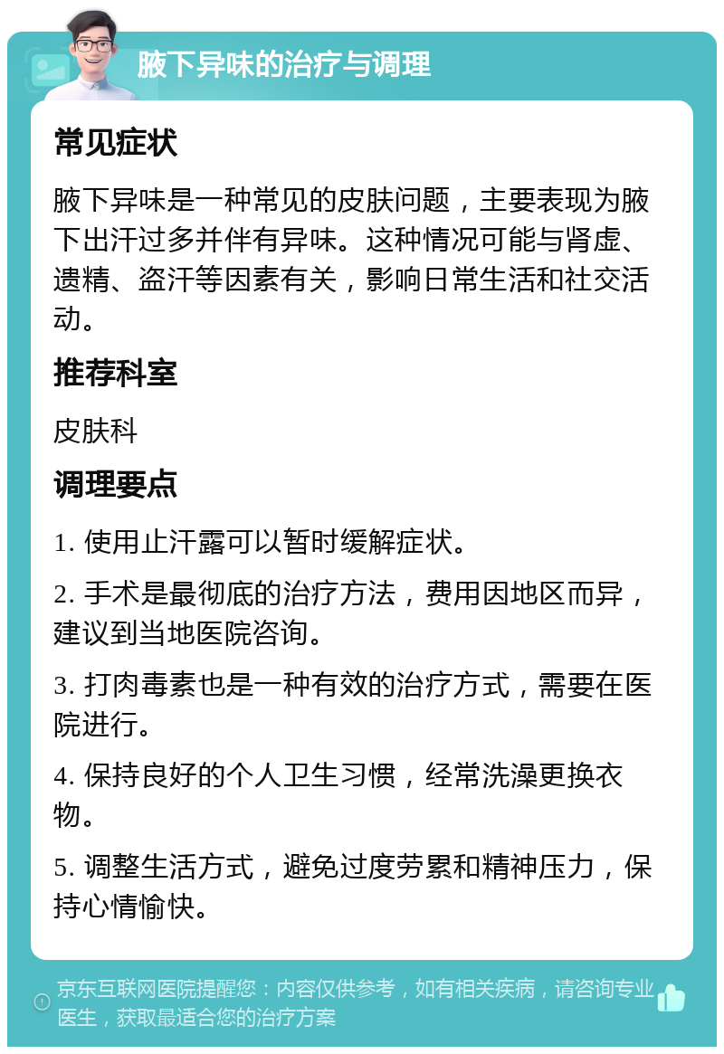 腋下异味的治疗与调理 常见症状 腋下异味是一种常见的皮肤问题，主要表现为腋下出汗过多并伴有异味。这种情况可能与肾虚、遗精、盗汗等因素有关，影响日常生活和社交活动。 推荐科室 皮肤科 调理要点 1. 使用止汗露可以暂时缓解症状。 2. 手术是最彻底的治疗方法，费用因地区而异，建议到当地医院咨询。 3. 打肉毒素也是一种有效的治疗方式，需要在医院进行。 4. 保持良好的个人卫生习惯，经常洗澡更换衣物。 5. 调整生活方式，避免过度劳累和精神压力，保持心情愉快。