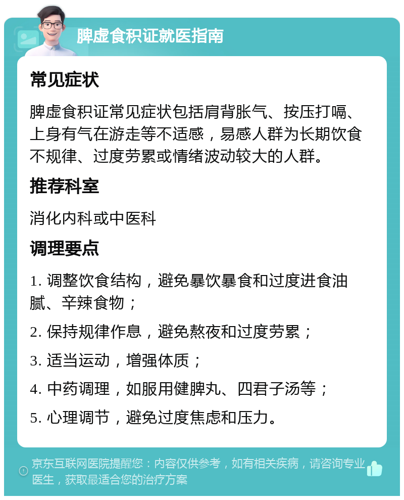 脾虚食积证就医指南 常见症状 脾虚食积证常见症状包括肩背胀气、按压打嗝、上身有气在游走等不适感，易感人群为长期饮食不规律、过度劳累或情绪波动较大的人群。 推荐科室 消化内科或中医科 调理要点 1. 调整饮食结构，避免暴饮暴食和过度进食油腻、辛辣食物； 2. 保持规律作息，避免熬夜和过度劳累； 3. 适当运动，增强体质； 4. 中药调理，如服用健脾丸、四君子汤等； 5. 心理调节，避免过度焦虑和压力。