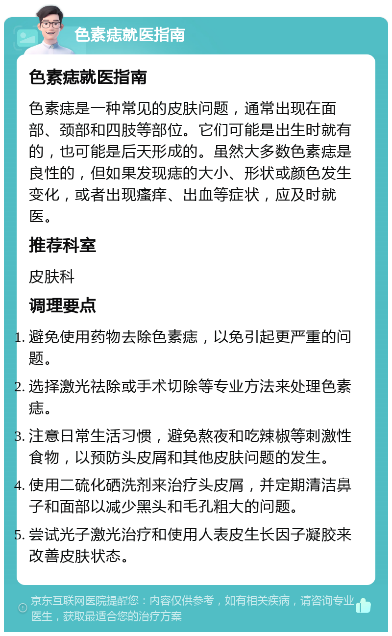 色素痣就医指南 色素痣就医指南 色素痣是一种常见的皮肤问题，通常出现在面部、颈部和四肢等部位。它们可能是出生时就有的，也可能是后天形成的。虽然大多数色素痣是良性的，但如果发现痣的大小、形状或颜色发生变化，或者出现瘙痒、出血等症状，应及时就医。 推荐科室 皮肤科 调理要点 避免使用药物去除色素痣，以免引起更严重的问题。 选择激光祛除或手术切除等专业方法来处理色素痣。 注意日常生活习惯，避免熬夜和吃辣椒等刺激性食物，以预防头皮屑和其他皮肤问题的发生。 使用二硫化硒洗剂来治疗头皮屑，并定期清洁鼻子和面部以减少黑头和毛孔粗大的问题。 尝试光子激光治疗和使用人表皮生长因子凝胶来改善皮肤状态。