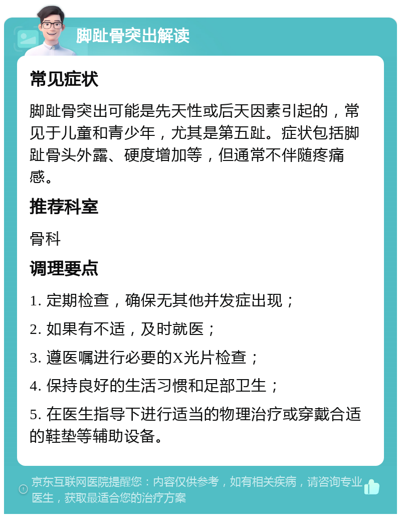 脚趾骨突出解读 常见症状 脚趾骨突出可能是先天性或后天因素引起的，常见于儿童和青少年，尤其是第五趾。症状包括脚趾骨头外露、硬度增加等，但通常不伴随疼痛感。 推荐科室 骨科 调理要点 1. 定期检查，确保无其他并发症出现； 2. 如果有不适，及时就医； 3. 遵医嘱进行必要的X光片检查； 4. 保持良好的生活习惯和足部卫生； 5. 在医生指导下进行适当的物理治疗或穿戴合适的鞋垫等辅助设备。