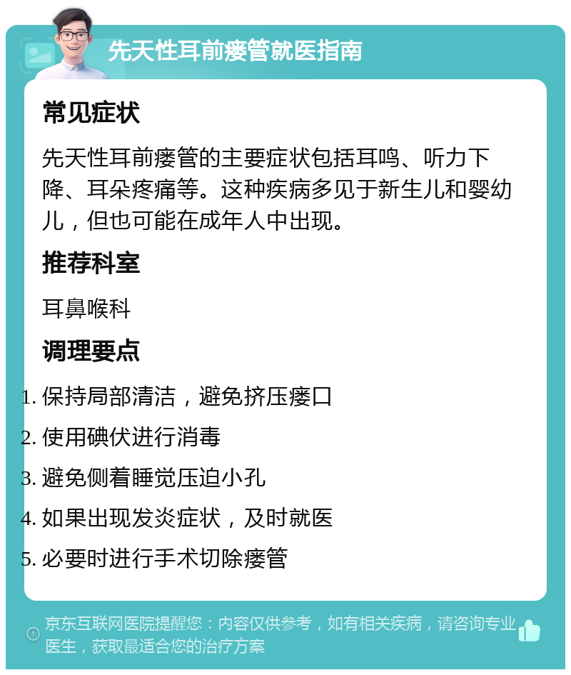 先天性耳前瘘管就医指南 常见症状 先天性耳前瘘管的主要症状包括耳鸣、听力下降、耳朵疼痛等。这种疾病多见于新生儿和婴幼儿，但也可能在成年人中出现。 推荐科室 耳鼻喉科 调理要点 保持局部清洁，避免挤压瘘口 使用碘伏进行消毒 避免侧着睡觉压迫小孔 如果出现发炎症状，及时就医 必要时进行手术切除瘘管