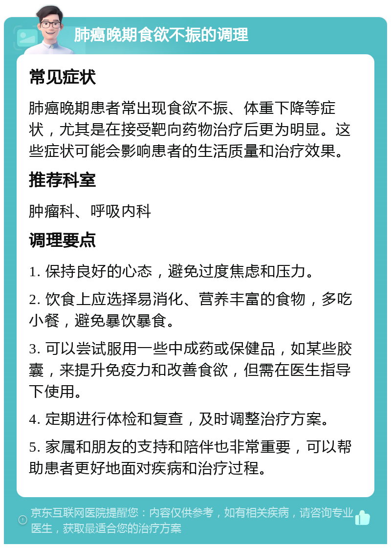 肺癌晚期食欲不振的调理 常见症状 肺癌晚期患者常出现食欲不振、体重下降等症状，尤其是在接受靶向药物治疗后更为明显。这些症状可能会影响患者的生活质量和治疗效果。 推荐科室 肿瘤科、呼吸内科 调理要点 1. 保持良好的心态，避免过度焦虑和压力。 2. 饮食上应选择易消化、营养丰富的食物，多吃小餐，避免暴饮暴食。 3. 可以尝试服用一些中成药或保健品，如某些胶囊，来提升免疫力和改善食欲，但需在医生指导下使用。 4. 定期进行体检和复查，及时调整治疗方案。 5. 家属和朋友的支持和陪伴也非常重要，可以帮助患者更好地面对疾病和治疗过程。