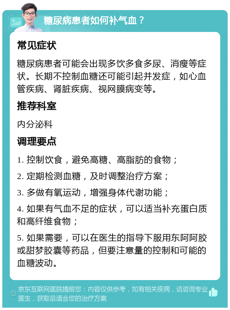 糖尿病患者如何补气血？ 常见症状 糖尿病患者可能会出现多饮多食多尿、消瘦等症状。长期不控制血糖还可能引起并发症，如心血管疾病、肾脏疾病、视网膜病变等。 推荐科室 内分泌科 调理要点 1. 控制饮食，避免高糖、高脂肪的食物； 2. 定期检测血糖，及时调整治疗方案； 3. 多做有氧运动，增强身体代谢功能； 4. 如果有气血不足的症状，可以适当补充蛋白质和高纤维食物； 5. 如果需要，可以在医生的指导下服用东阿阿胶或甜梦胶囊等药品，但要注意量的控制和可能的血糖波动。