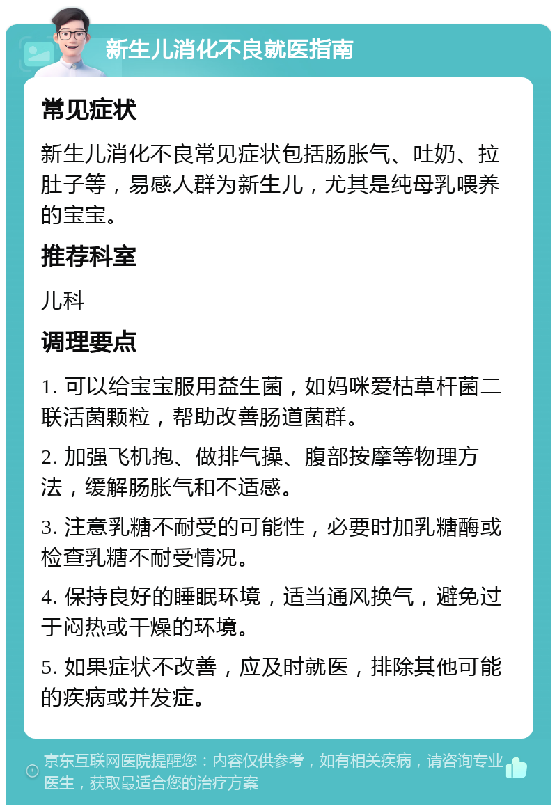 新生儿消化不良就医指南 常见症状 新生儿消化不良常见症状包括肠胀气、吐奶、拉肚子等，易感人群为新生儿，尤其是纯母乳喂养的宝宝。 推荐科室 儿科 调理要点 1. 可以给宝宝服用益生菌，如妈咪爱枯草杆菌二联活菌颗粒，帮助改善肠道菌群。 2. 加强飞机抱、做排气操、腹部按摩等物理方法，缓解肠胀气和不适感。 3. 注意乳糖不耐受的可能性，必要时加乳糖酶或检查乳糖不耐受情况。 4. 保持良好的睡眠环境，适当通风换气，避免过于闷热或干燥的环境。 5. 如果症状不改善，应及时就医，排除其他可能的疾病或并发症。