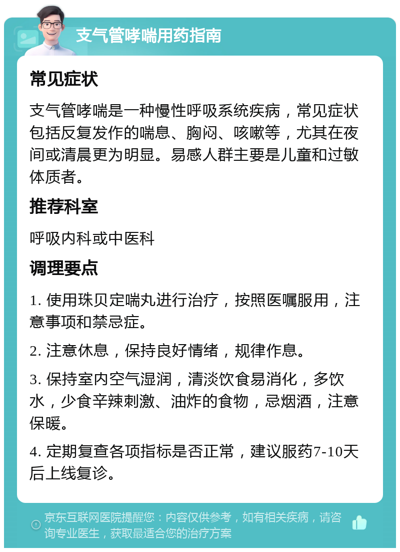 支气管哮喘用药指南 常见症状 支气管哮喘是一种慢性呼吸系统疾病，常见症状包括反复发作的喘息、胸闷、咳嗽等，尤其在夜间或清晨更为明显。易感人群主要是儿童和过敏体质者。 推荐科室 呼吸内科或中医科 调理要点 1. 使用珠贝定喘丸进行治疗，按照医嘱服用，注意事项和禁忌症。 2. 注意休息，保持良好情绪，规律作息。 3. 保持室内空气湿润，清淡饮食易消化，多饮水，少食辛辣刺激、油炸的食物，忌烟酒，注意保暖。 4. 定期复查各项指标是否正常，建议服药7-10天后上线复诊。