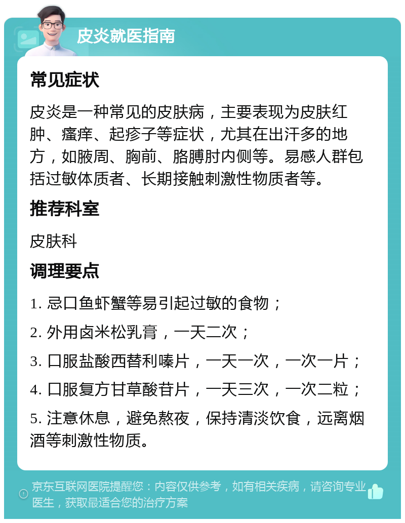 皮炎就医指南 常见症状 皮炎是一种常见的皮肤病，主要表现为皮肤红肿、瘙痒、起疹子等症状，尤其在出汗多的地方，如腋周、胸前、胳膊肘内侧等。易感人群包括过敏体质者、长期接触刺激性物质者等。 推荐科室 皮肤科 调理要点 1. 忌口鱼虾蟹等易引起过敏的食物； 2. 外用卤米松乳膏，一天二次； 3. 口服盐酸西替利嗪片，一天一次，一次一片； 4. 口服复方甘草酸苷片，一天三次，一次二粒； 5. 注意休息，避免熬夜，保持清淡饮食，远离烟酒等刺激性物质。