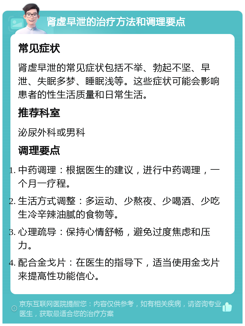 肾虚早泄的治疗方法和调理要点 常见症状 肾虚早泄的常见症状包括不举、勃起不坚、早泄、失眠多梦、睡眠浅等。这些症状可能会影响患者的性生活质量和日常生活。 推荐科室 泌尿外科或男科 调理要点 中药调理：根据医生的建议，进行中药调理，一个月一疗程。 生活方式调整：多运动、少熬夜、少喝酒、少吃生冷辛辣油腻的食物等。 心理疏导：保持心情舒畅，避免过度焦虑和压力。 配合金戈片：在医生的指导下，适当使用金戈片来提高性功能信心。