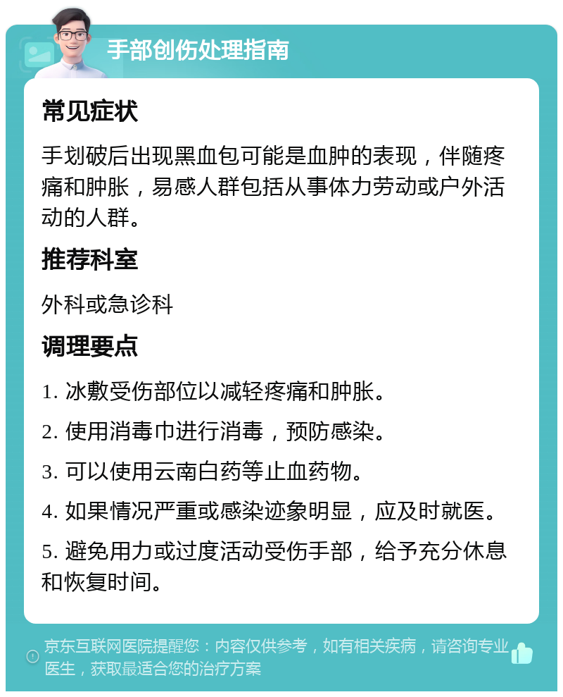 手部创伤处理指南 常见症状 手划破后出现黑血包可能是血肿的表现，伴随疼痛和肿胀，易感人群包括从事体力劳动或户外活动的人群。 推荐科室 外科或急诊科 调理要点 1. 冰敷受伤部位以减轻疼痛和肿胀。 2. 使用消毒巾进行消毒，预防感染。 3. 可以使用云南白药等止血药物。 4. 如果情况严重或感染迹象明显，应及时就医。 5. 避免用力或过度活动受伤手部，给予充分休息和恢复时间。