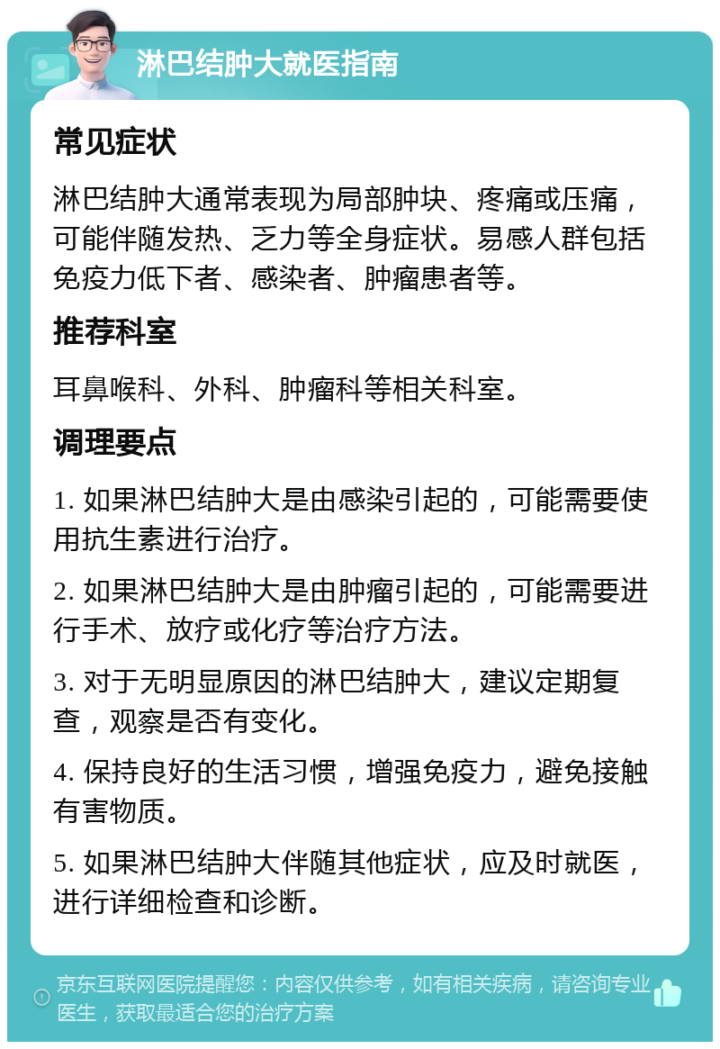 淋巴结肿大就医指南 常见症状 淋巴结肿大通常表现为局部肿块、疼痛或压痛，可能伴随发热、乏力等全身症状。易感人群包括免疫力低下者、感染者、肿瘤患者等。 推荐科室 耳鼻喉科、外科、肿瘤科等相关科室。 调理要点 1. 如果淋巴结肿大是由感染引起的，可能需要使用抗生素进行治疗。 2. 如果淋巴结肿大是由肿瘤引起的，可能需要进行手术、放疗或化疗等治疗方法。 3. 对于无明显原因的淋巴结肿大，建议定期复查，观察是否有变化。 4. 保持良好的生活习惯，增强免疫力，避免接触有害物质。 5. 如果淋巴结肿大伴随其他症状，应及时就医，进行详细检查和诊断。