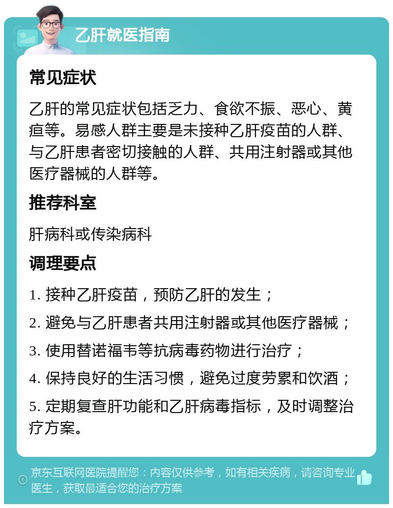 乙肝就医指南 常见症状 乙肝的常见症状包括乏力、食欲不振、恶心、黄疸等。易感人群主要是未接种乙肝疫苗的人群、与乙肝患者密切接触的人群、共用注射器或其他医疗器械的人群等。 推荐科室 肝病科或传染病科 调理要点 1. 接种乙肝疫苗，预防乙肝的发生； 2. 避免与乙肝患者共用注射器或其他医疗器械； 3. 使用替诺福韦等抗病毒药物进行治疗； 4. 保持良好的生活习惯，避免过度劳累和饮酒； 5. 定期复查肝功能和乙肝病毒指标，及时调整治疗方案。