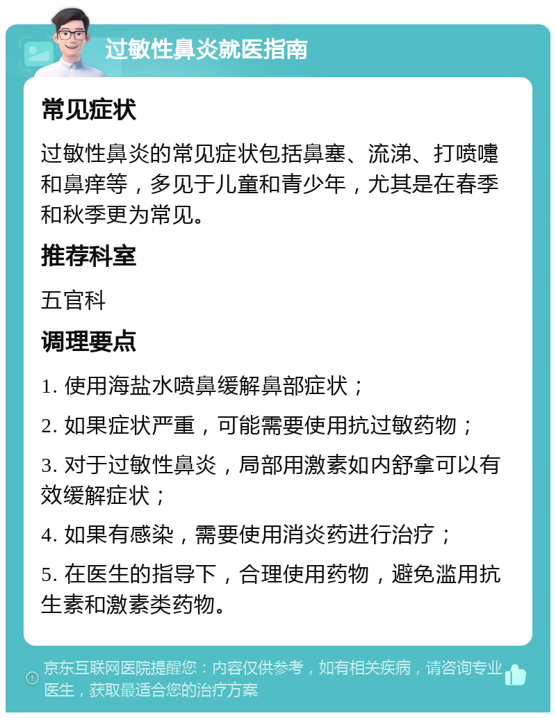 过敏性鼻炎就医指南 常见症状 过敏性鼻炎的常见症状包括鼻塞、流涕、打喷嚏和鼻痒等，多见于儿童和青少年，尤其是在春季和秋季更为常见。 推荐科室 五官科 调理要点 1. 使用海盐水喷鼻缓解鼻部症状； 2. 如果症状严重，可能需要使用抗过敏药物； 3. 对于过敏性鼻炎，局部用激素如内舒拿可以有效缓解症状； 4. 如果有感染，需要使用消炎药进行治疗； 5. 在医生的指导下，合理使用药物，避免滥用抗生素和激素类药物。