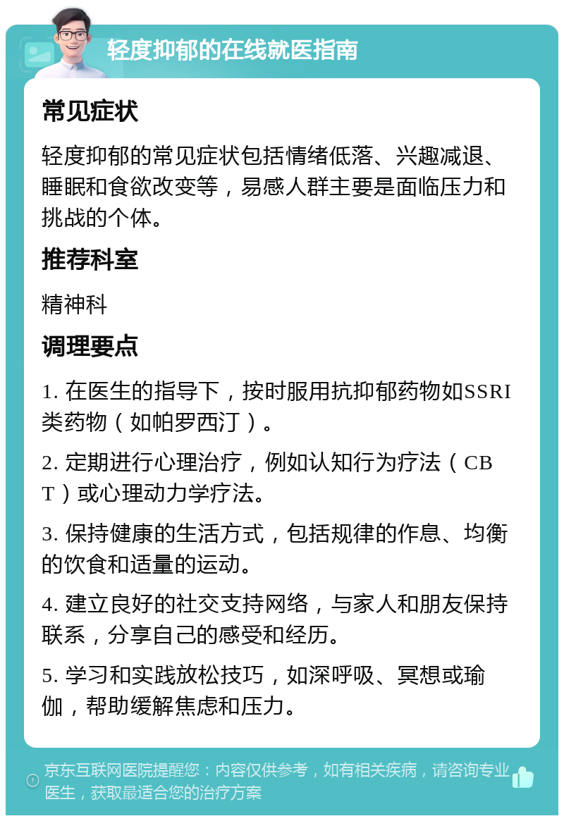 轻度抑郁的在线就医指南 常见症状 轻度抑郁的常见症状包括情绪低落、兴趣减退、睡眠和食欲改变等，易感人群主要是面临压力和挑战的个体。 推荐科室 精神科 调理要点 1. 在医生的指导下，按时服用抗抑郁药物如SSRI类药物（如帕罗西汀）。 2. 定期进行心理治疗，例如认知行为疗法（CBT）或心理动力学疗法。 3. 保持健康的生活方式，包括规律的作息、均衡的饮食和适量的运动。 4. 建立良好的社交支持网络，与家人和朋友保持联系，分享自己的感受和经历。 5. 学习和实践放松技巧，如深呼吸、冥想或瑜伽，帮助缓解焦虑和压力。