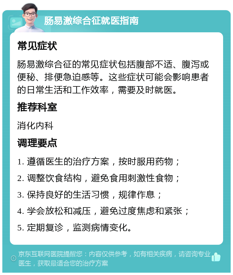 肠易激综合征就医指南 常见症状 肠易激综合征的常见症状包括腹部不适、腹泻或便秘、排便急迫感等。这些症状可能会影响患者的日常生活和工作效率，需要及时就医。 推荐科室 消化内科 调理要点 1. 遵循医生的治疗方案，按时服用药物； 2. 调整饮食结构，避免食用刺激性食物； 3. 保持良好的生活习惯，规律作息； 4. 学会放松和减压，避免过度焦虑和紧张； 5. 定期复诊，监测病情变化。