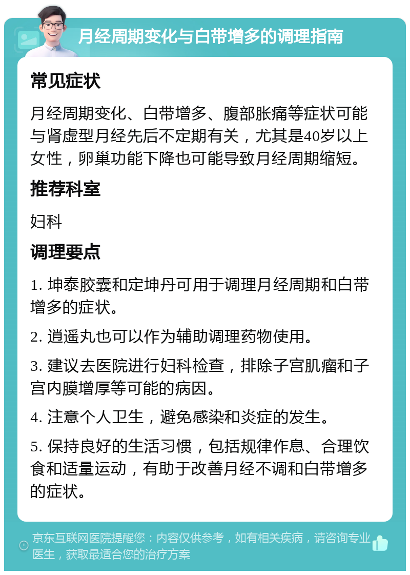 月经周期变化与白带增多的调理指南 常见症状 月经周期变化、白带增多、腹部胀痛等症状可能与肾虚型月经先后不定期有关，尤其是40岁以上女性，卵巢功能下降也可能导致月经周期缩短。 推荐科室 妇科 调理要点 1. 坤泰胶囊和定坤丹可用于调理月经周期和白带增多的症状。 2. 逍遥丸也可以作为辅助调理药物使用。 3. 建议去医院进行妇科检查，排除子宫肌瘤和子宫内膜增厚等可能的病因。 4. 注意个人卫生，避免感染和炎症的发生。 5. 保持良好的生活习惯，包括规律作息、合理饮食和适量运动，有助于改善月经不调和白带增多的症状。