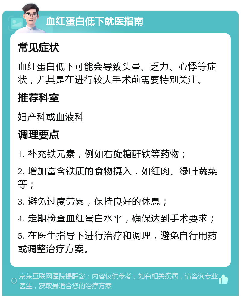 血红蛋白低下就医指南 常见症状 血红蛋白低下可能会导致头晕、乏力、心悸等症状，尤其是在进行较大手术前需要特别关注。 推荐科室 妇产科或血液科 调理要点 1. 补充铁元素，例如右旋糖酐铁等药物； 2. 增加富含铁质的食物摄入，如红肉、绿叶蔬菜等； 3. 避免过度劳累，保持良好的休息； 4. 定期检查血红蛋白水平，确保达到手术要求； 5. 在医生指导下进行治疗和调理，避免自行用药或调整治疗方案。