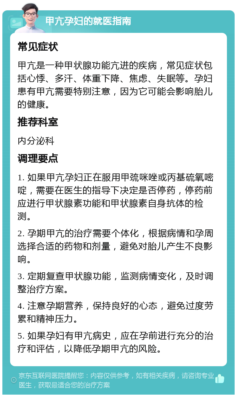 甲亢孕妇的就医指南 常见症状 甲亢是一种甲状腺功能亢进的疾病，常见症状包括心悸、多汗、体重下降、焦虑、失眠等。孕妇患有甲亢需要特别注意，因为它可能会影响胎儿的健康。 推荐科室 内分泌科 调理要点 1. 如果甲亢孕妇正在服用甲巯咪唑或丙基硫氧嘧啶，需要在医生的指导下决定是否停药，停药前应进行甲状腺素功能和甲状腺素自身抗体的检测。 2. 孕期甲亢的治疗需要个体化，根据病情和孕周选择合适的药物和剂量，避免对胎儿产生不良影响。 3. 定期复查甲状腺功能，监测病情变化，及时调整治疗方案。 4. 注意孕期营养，保持良好的心态，避免过度劳累和精神压力。 5. 如果孕妇有甲亢病史，应在孕前进行充分的治疗和评估，以降低孕期甲亢的风险。