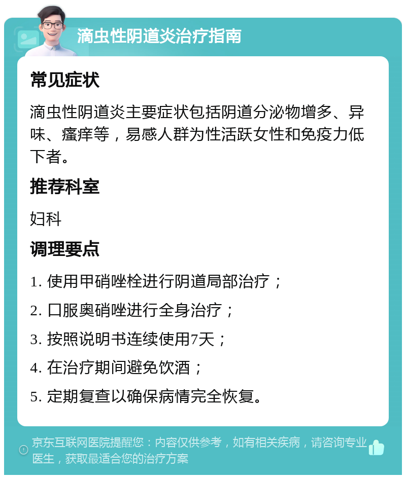 滴虫性阴道炎治疗指南 常见症状 滴虫性阴道炎主要症状包括阴道分泌物增多、异味、瘙痒等，易感人群为性活跃女性和免疫力低下者。 推荐科室 妇科 调理要点 1. 使用甲硝唑栓进行阴道局部治疗； 2. 口服奥硝唑进行全身治疗； 3. 按照说明书连续使用7天； 4. 在治疗期间避免饮酒； 5. 定期复查以确保病情完全恢复。