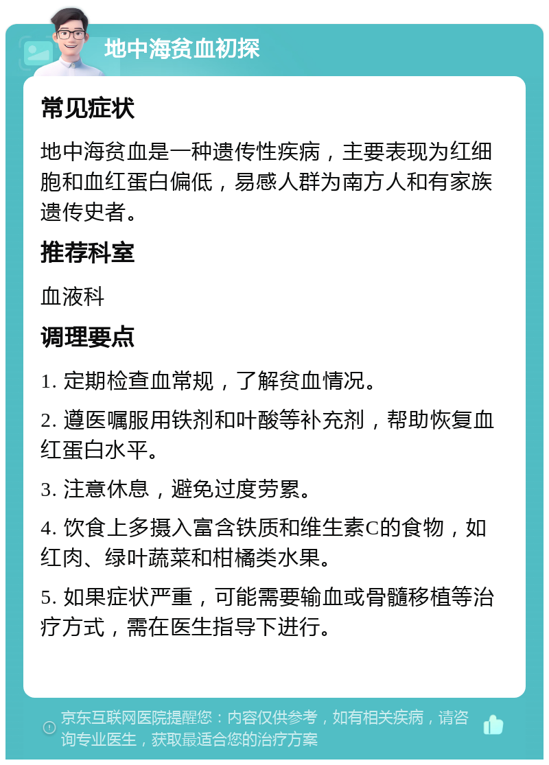 地中海贫血初探 常见症状 地中海贫血是一种遗传性疾病，主要表现为红细胞和血红蛋白偏低，易感人群为南方人和有家族遗传史者。 推荐科室 血液科 调理要点 1. 定期检查血常规，了解贫血情况。 2. 遵医嘱服用铁剂和叶酸等补充剂，帮助恢复血红蛋白水平。 3. 注意休息，避免过度劳累。 4. 饮食上多摄入富含铁质和维生素C的食物，如红肉、绿叶蔬菜和柑橘类水果。 5. 如果症状严重，可能需要输血或骨髓移植等治疗方式，需在医生指导下进行。