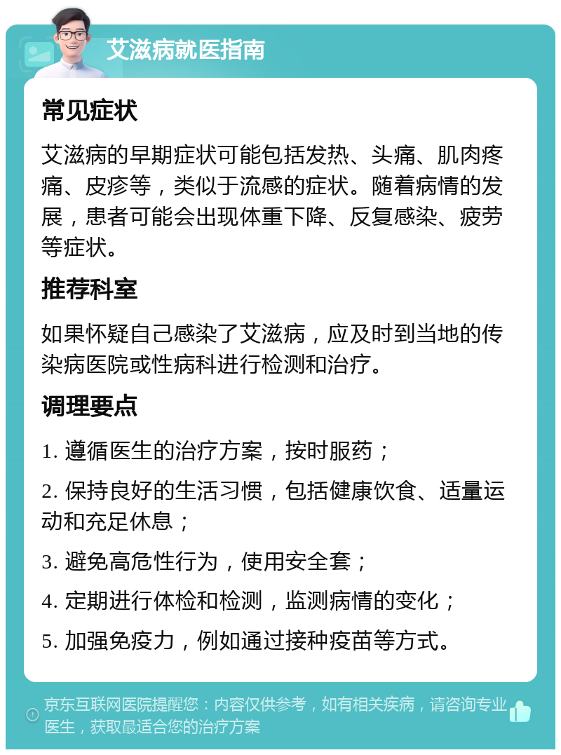 艾滋病就医指南 常见症状 艾滋病的早期症状可能包括发热、头痛、肌肉疼痛、皮疹等，类似于流感的症状。随着病情的发展，患者可能会出现体重下降、反复感染、疲劳等症状。 推荐科室 如果怀疑自己感染了艾滋病，应及时到当地的传染病医院或性病科进行检测和治疗。 调理要点 1. 遵循医生的治疗方案，按时服药； 2. 保持良好的生活习惯，包括健康饮食、适量运动和充足休息； 3. 避免高危性行为，使用安全套； 4. 定期进行体检和检测，监测病情的变化； 5. 加强免疫力，例如通过接种疫苗等方式。