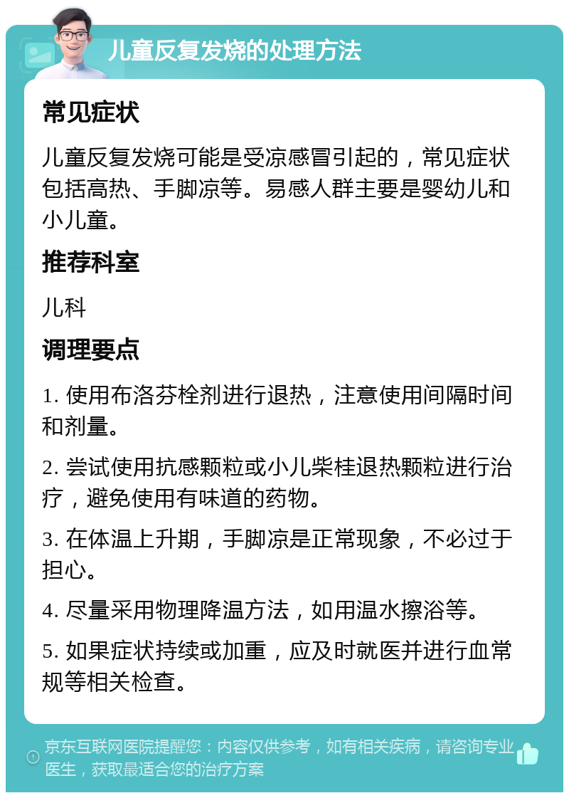 儿童反复发烧的处理方法 常见症状 儿童反复发烧可能是受凉感冒引起的，常见症状包括高热、手脚凉等。易感人群主要是婴幼儿和小儿童。 推荐科室 儿科 调理要点 1. 使用布洛芬栓剂进行退热，注意使用间隔时间和剂量。 2. 尝试使用抗感颗粒或小儿柴桂退热颗粒进行治疗，避免使用有味道的药物。 3. 在体温上升期，手脚凉是正常现象，不必过于担心。 4. 尽量采用物理降温方法，如用温水擦浴等。 5. 如果症状持续或加重，应及时就医并进行血常规等相关检查。