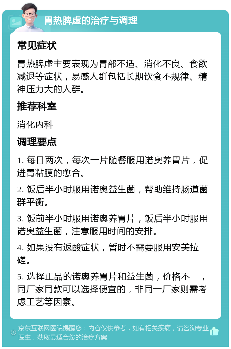 胃热脾虚的治疗与调理 常见症状 胃热脾虚主要表现为胃部不适、消化不良、食欲减退等症状，易感人群包括长期饮食不规律、精神压力大的人群。 推荐科室 消化内科 调理要点 1. 每日两次，每次一片随餐服用诺奥养胃片，促进胃粘膜的愈合。 2. 饭后半小时服用诺奥益生菌，帮助维持肠道菌群平衡。 3. 饭前半小时服用诺奥养胃片，饭后半小时服用诺奥益生菌，注意服用时间的安排。 4. 如果没有返酸症状，暂时不需要服用安美拉磋。 5. 选择正品的诺奥养胃片和益生菌，价格不一，同厂家同款可以选择便宜的，非同一厂家则需考虑工艺等因素。