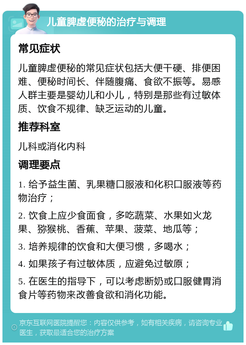 儿童脾虚便秘的治疗与调理 常见症状 儿童脾虚便秘的常见症状包括大便干硬、排便困难、便秘时间长、伴随腹痛、食欲不振等。易感人群主要是婴幼儿和小儿，特别是那些有过敏体质、饮食不规律、缺乏运动的儿童。 推荐科室 儿科或消化内科 调理要点 1. 给予益生菌、乳果糖口服液和化积口服液等药物治疗； 2. 饮食上应少食面食，多吃蔬菜、水果如火龙果、猕猴桃、香蕉、苹果、菠菜、地瓜等； 3. 培养规律的饮食和大便习惯，多喝水； 4. 如果孩子有过敏体质，应避免过敏原； 5. 在医生的指导下，可以考虑断奶或口服健胃消食片等药物来改善食欲和消化功能。