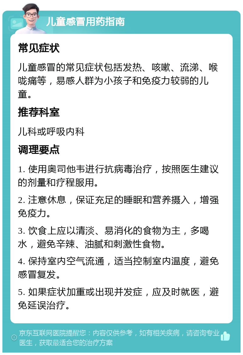 儿童感冒用药指南 常见症状 儿童感冒的常见症状包括发热、咳嗽、流涕、喉咙痛等，易感人群为小孩子和免疫力较弱的儿童。 推荐科室 儿科或呼吸内科 调理要点 1. 使用奥司他韦进行抗病毒治疗，按照医生建议的剂量和疗程服用。 2. 注意休息，保证充足的睡眠和营养摄入，增强免疫力。 3. 饮食上应以清淡、易消化的食物为主，多喝水，避免辛辣、油腻和刺激性食物。 4. 保持室内空气流通，适当控制室内温度，避免感冒复发。 5. 如果症状加重或出现并发症，应及时就医，避免延误治疗。