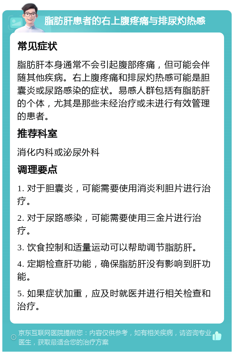 脂肪肝患者的右上腹疼痛与排尿灼热感 常见症状 脂肪肝本身通常不会引起腹部疼痛，但可能会伴随其他疾病。右上腹疼痛和排尿灼热感可能是胆囊炎或尿路感染的症状。易感人群包括有脂肪肝的个体，尤其是那些未经治疗或未进行有效管理的患者。 推荐科室 消化内科或泌尿外科 调理要点 1. 对于胆囊炎，可能需要使用消炎利胆片进行治疗。 2. 对于尿路感染，可能需要使用三金片进行治疗。 3. 饮食控制和适量运动可以帮助调节脂肪肝。 4. 定期检查肝功能，确保脂肪肝没有影响到肝功能。 5. 如果症状加重，应及时就医并进行相关检查和治疗。