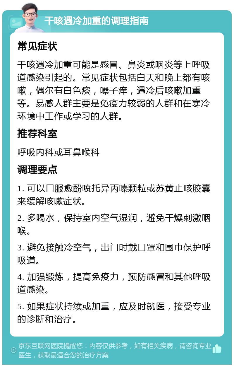 干咳遇冷加重的调理指南 常见症状 干咳遇冷加重可能是感冒、鼻炎或咽炎等上呼吸道感染引起的。常见症状包括白天和晚上都有咳嗽，偶尔有白色痰，嗓子痒，遇冷后咳嗽加重等。易感人群主要是免疫力较弱的人群和在寒冷环境中工作或学习的人群。 推荐科室 呼吸内科或耳鼻喉科 调理要点 1. 可以口服愈酚喷托异丙嗪颗粒或苏黄止咳胶囊来缓解咳嗽症状。 2. 多喝水，保持室内空气湿润，避免干燥刺激咽喉。 3. 避免接触冷空气，出门时戴口罩和围巾保护呼吸道。 4. 加强锻炼，提高免疫力，预防感冒和其他呼吸道感染。 5. 如果症状持续或加重，应及时就医，接受专业的诊断和治疗。