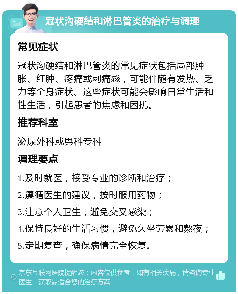 冠状沟硬结和淋巴管炎的治疗与调理 常见症状 冠状沟硬结和淋巴管炎的常见症状包括局部肿胀、红肿、疼痛或刺痛感，可能伴随有发热、乏力等全身症状。这些症状可能会影响日常生活和性生活，引起患者的焦虑和困扰。 推荐科室 泌尿外科或男科专科 调理要点 1.及时就医，接受专业的诊断和治疗； 2.遵循医生的建议，按时服用药物； 3.注意个人卫生，避免交叉感染； 4.保持良好的生活习惯，避免久坐劳累和熬夜； 5.定期复查，确保病情完全恢复。