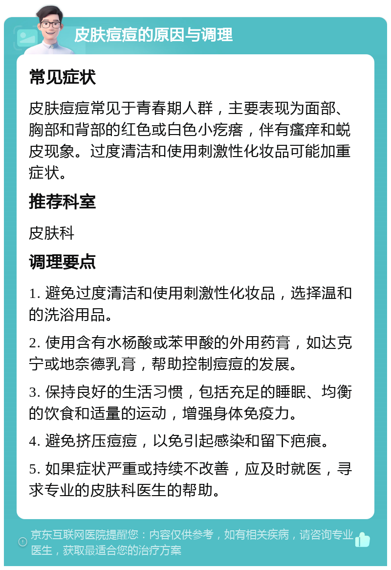 皮肤痘痘的原因与调理 常见症状 皮肤痘痘常见于青春期人群，主要表现为面部、胸部和背部的红色或白色小疙瘩，伴有瘙痒和蜕皮现象。过度清洁和使用刺激性化妆品可能加重症状。 推荐科室 皮肤科 调理要点 1. 避免过度清洁和使用刺激性化妆品，选择温和的洗浴用品。 2. 使用含有水杨酸或苯甲酸的外用药膏，如达克宁或地奈德乳膏，帮助控制痘痘的发展。 3. 保持良好的生活习惯，包括充足的睡眠、均衡的饮食和适量的运动，增强身体免疫力。 4. 避免挤压痘痘，以免引起感染和留下疤痕。 5. 如果症状严重或持续不改善，应及时就医，寻求专业的皮肤科医生的帮助。