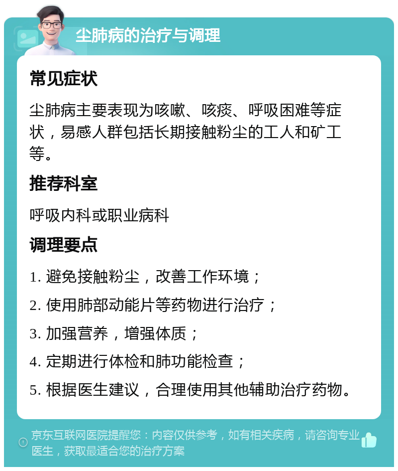 尘肺病的治疗与调理 常见症状 尘肺病主要表现为咳嗽、咳痰、呼吸困难等症状，易感人群包括长期接触粉尘的工人和矿工等。 推荐科室 呼吸内科或职业病科 调理要点 1. 避免接触粉尘，改善工作环境； 2. 使用肺部动能片等药物进行治疗； 3. 加强营养，增强体质； 4. 定期进行体检和肺功能检查； 5. 根据医生建议，合理使用其他辅助治疗药物。