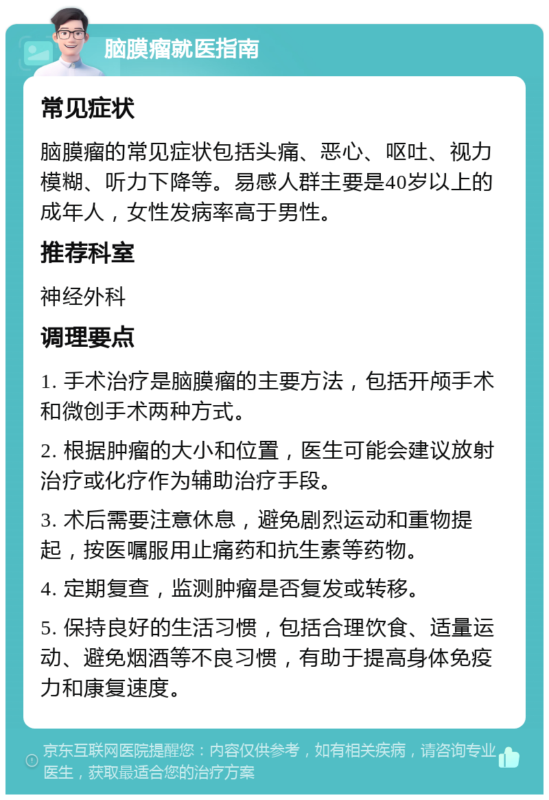 脑膜瘤就医指南 常见症状 脑膜瘤的常见症状包括头痛、恶心、呕吐、视力模糊、听力下降等。易感人群主要是40岁以上的成年人，女性发病率高于男性。 推荐科室 神经外科 调理要点 1. 手术治疗是脑膜瘤的主要方法，包括开颅手术和微创手术两种方式。 2. 根据肿瘤的大小和位置，医生可能会建议放射治疗或化疗作为辅助治疗手段。 3. 术后需要注意休息，避免剧烈运动和重物提起，按医嘱服用止痛药和抗生素等药物。 4. 定期复查，监测肿瘤是否复发或转移。 5. 保持良好的生活习惯，包括合理饮食、适量运动、避免烟酒等不良习惯，有助于提高身体免疫力和康复速度。