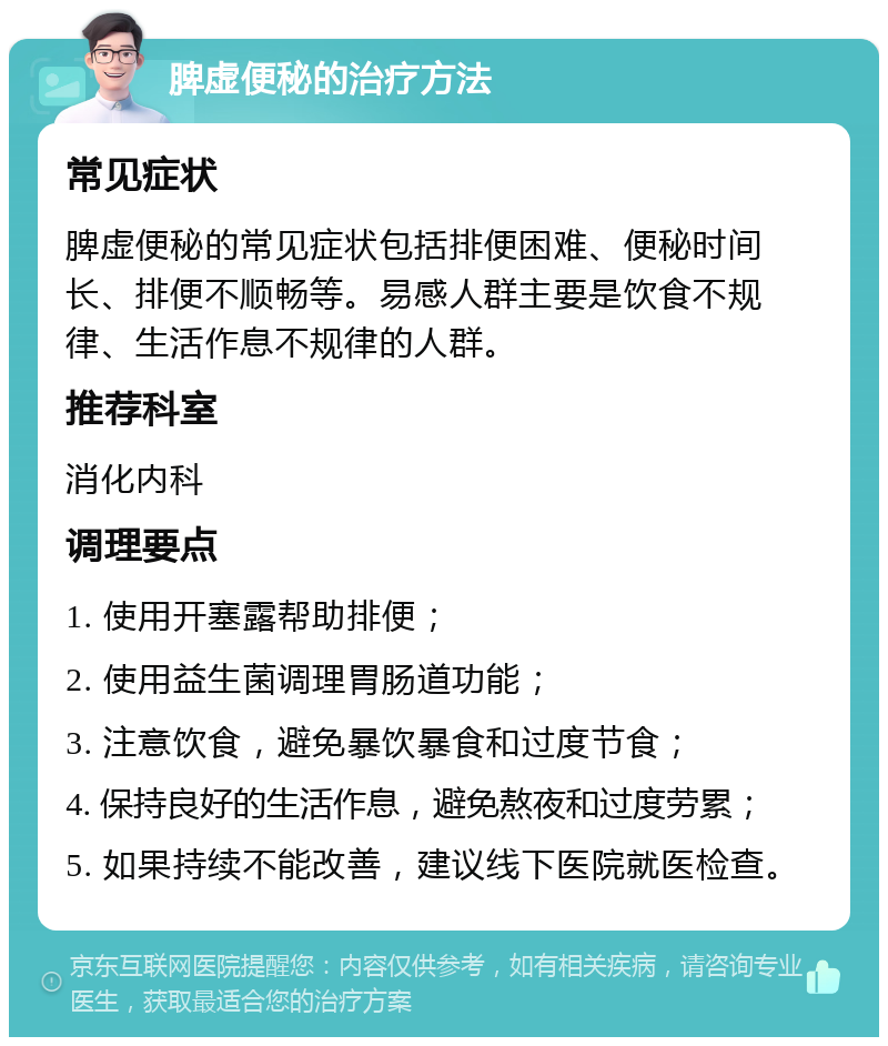 脾虚便秘的治疗方法 常见症状 脾虚便秘的常见症状包括排便困难、便秘时间长、排便不顺畅等。易感人群主要是饮食不规律、生活作息不规律的人群。 推荐科室 消化内科 调理要点 1. 使用开塞露帮助排便； 2. 使用益生菌调理胃肠道功能； 3. 注意饮食，避免暴饮暴食和过度节食； 4. 保持良好的生活作息，避免熬夜和过度劳累； 5. 如果持续不能改善，建议线下医院就医检查。