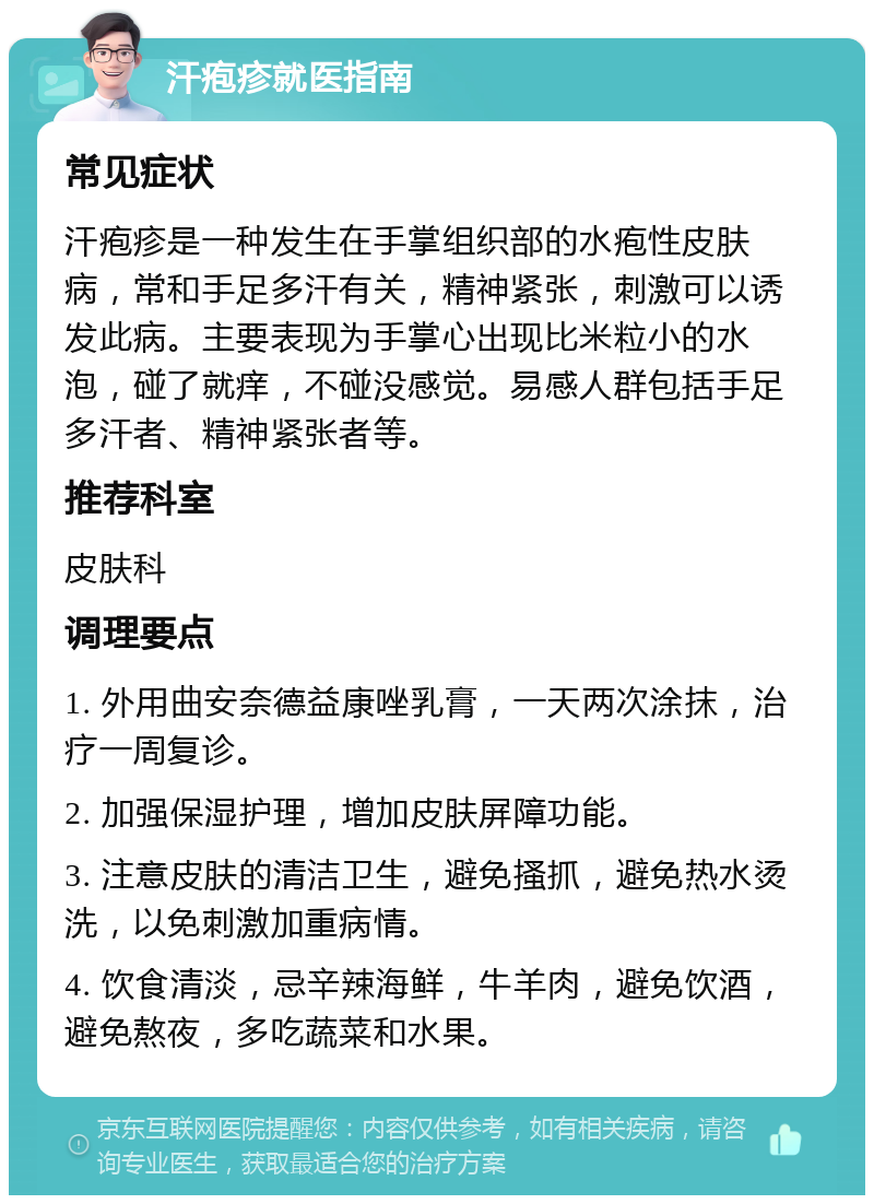 汗疱疹就医指南 常见症状 汗疱疹是一种发生在手掌组织部的水疱性皮肤病，常和手足多汗有关，精神紧张，刺激可以诱发此病。主要表现为手掌心出现比米粒小的水泡，碰了就痒，不碰没感觉。易感人群包括手足多汗者、精神紧张者等。 推荐科室 皮肤科 调理要点 1. 外用曲安奈德益康唑乳膏，一天两次涂抹，治疗一周复诊。 2. 加强保湿护理，增加皮肤屏障功能。 3. 注意皮肤的清洁卫生，避免搔抓，避免热水烫洗，以免刺激加重病情。 4. 饮食清淡，忌辛辣海鲜，牛羊肉，避免饮酒，避免熬夜，多吃蔬菜和水果。