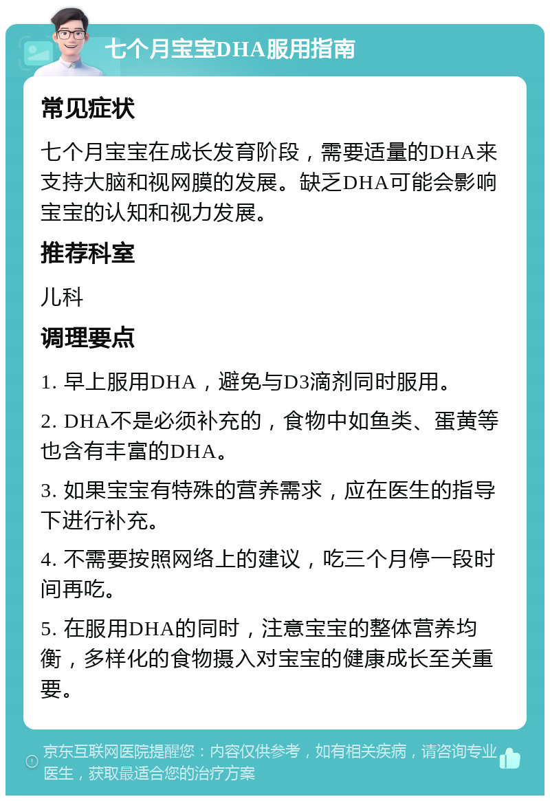 七个月宝宝DHA服用指南 常见症状 七个月宝宝在成长发育阶段，需要适量的DHA来支持大脑和视网膜的发展。缺乏DHA可能会影响宝宝的认知和视力发展。 推荐科室 儿科 调理要点 1. 早上服用DHA，避免与D3滴剂同时服用。 2. DHA不是必须补充的，食物中如鱼类、蛋黄等也含有丰富的DHA。 3. 如果宝宝有特殊的营养需求，应在医生的指导下进行补充。 4. 不需要按照网络上的建议，吃三个月停一段时间再吃。 5. 在服用DHA的同时，注意宝宝的整体营养均衡，多样化的食物摄入对宝宝的健康成长至关重要。