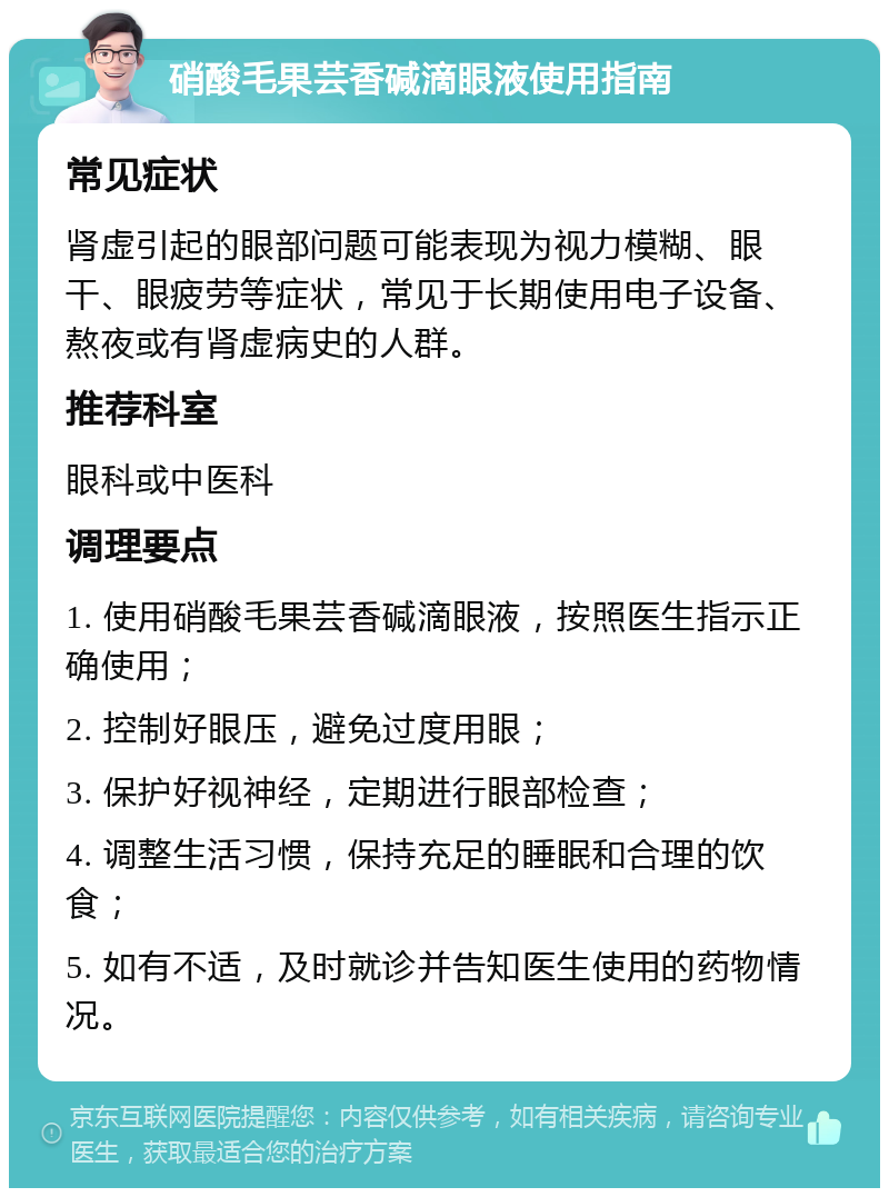 硝酸毛果芸香碱滴眼液使用指南 常见症状 肾虚引起的眼部问题可能表现为视力模糊、眼干、眼疲劳等症状，常见于长期使用电子设备、熬夜或有肾虚病史的人群。 推荐科室 眼科或中医科 调理要点 1. 使用硝酸毛果芸香碱滴眼液，按照医生指示正确使用； 2. 控制好眼压，避免过度用眼； 3. 保护好视神经，定期进行眼部检查； 4. 调整生活习惯，保持充足的睡眠和合理的饮食； 5. 如有不适，及时就诊并告知医生使用的药物情况。