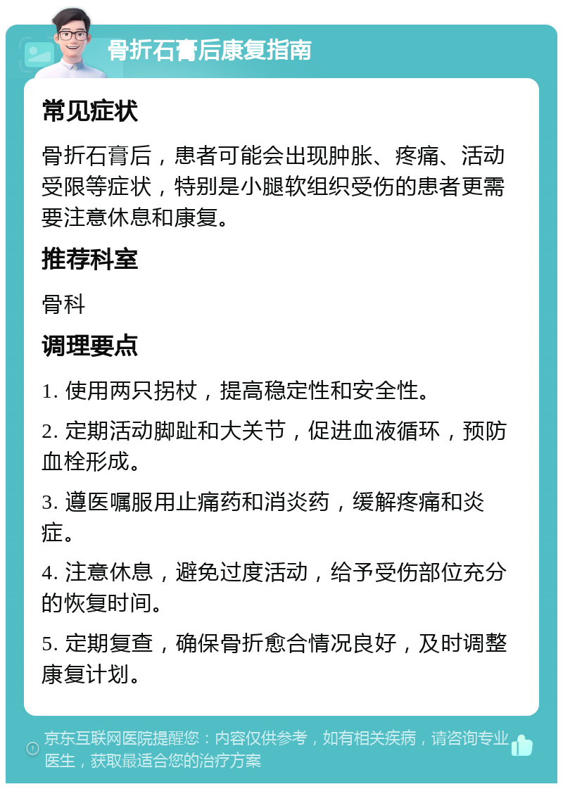 骨折石膏后康复指南 常见症状 骨折石膏后，患者可能会出现肿胀、疼痛、活动受限等症状，特别是小腿软组织受伤的患者更需要注意休息和康复。 推荐科室 骨科 调理要点 1. 使用两只拐杖，提高稳定性和安全性。 2. 定期活动脚趾和大关节，促进血液循环，预防血栓形成。 3. 遵医嘱服用止痛药和消炎药，缓解疼痛和炎症。 4. 注意休息，避免过度活动，给予受伤部位充分的恢复时间。 5. 定期复查，确保骨折愈合情况良好，及时调整康复计划。