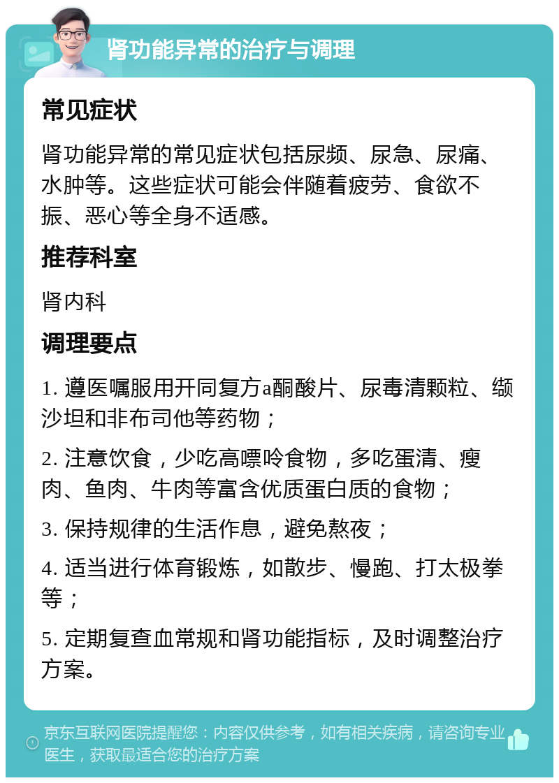 肾功能异常的治疗与调理 常见症状 肾功能异常的常见症状包括尿频、尿急、尿痛、水肿等。这些症状可能会伴随着疲劳、食欲不振、恶心等全身不适感。 推荐科室 肾内科 调理要点 1. 遵医嘱服用开同复方a酮酸片、尿毒清颗粒、缬沙坦和非布司他等药物； 2. 注意饮食，少吃高嘌呤食物，多吃蛋清、瘦肉、鱼肉、牛肉等富含优质蛋白质的食物； 3. 保持规律的生活作息，避免熬夜； 4. 适当进行体育锻炼，如散步、慢跑、打太极拳等； 5. 定期复查血常规和肾功能指标，及时调整治疗方案。